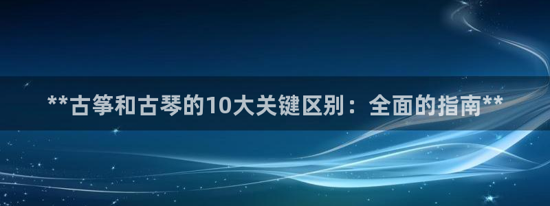 凯发平台网址：**古筝和古琴的10大关键区别：全面的指南**