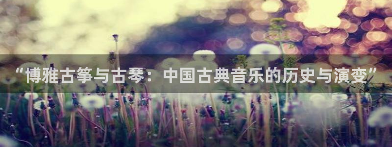 凯发国际是什么投资平台：“博雅古筝与古琴：中国古典音乐的历史